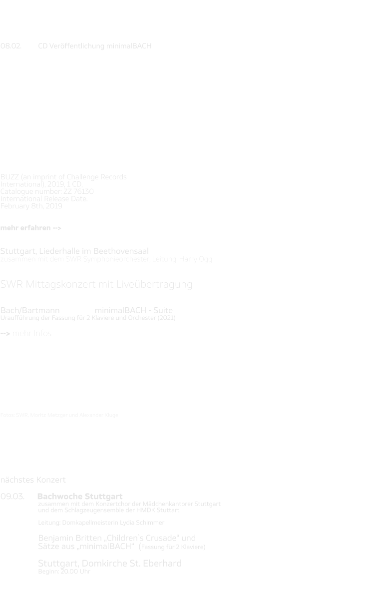 08.02. 	CD Veröffentlichung minimalBACH                  BUZZ (an imprint of Challenge Records  International), 2019, 1 CD,  Catalogue number: ZZ 76130 International Release Date.  February 8th, 2019   mehr erfahren -->   Stuttgart, Liederhalle im Beethovensaal zusammen mit dem SWR Symphonieorchester, Leitung: Harry Ogg   SWR Mittagskonzert mit Liveübertragung   Bach/Bartmann 		minimalBACH - Suite Uraufführung der Fassung für 2 Klaviere und Orchester (2021)  --> mehr Infos           Fotos: SWR, Moritz Metzger und Alexander Kluge        nächstes Konzert  09.03.      Bachwoche Stuttgart zusammen mit dem Konzertchor der Mädchenkantorer Stuttgart  und dem Schlagzeugensemble der HMDK Stuttart  Leitung: Domkapellmeisterin Lydia Schimmer  Benjamin Britten „Children`s Crusade“ und  Sätze aus „minimalBACH“  (Fassung für 2 Klaviere)  Stuttgart, Domkirche St. Eberhard Beginn: 20.00 Uhr